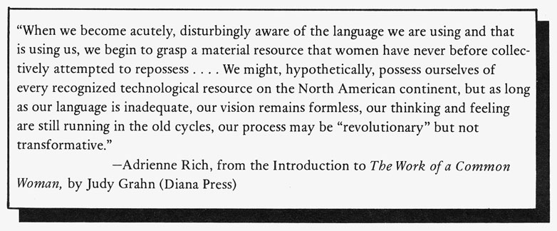 "When we become acutely, disturbingly aware of the language we are using and that is using us, we begin to grasp a material resource that women have never before collectively attempted to repossess . . . We might, hypothetically, possess ourselves of every recognized technological resource on the North American continent, but as long as our language is inadequate, our vision remains formless, our thinking and feeling are still running on the old cycles, our process may be "revolutionary" but not transformative" Adrienne Rich